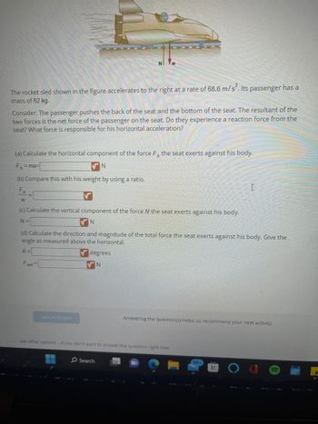 The rocket sled shown in the figure accelerates to the right at a rate of 68.6 m/s². Its passenger has a
mass of 62 kg.
Consider: The passenger pushes the back of the seat and the bottom of the seat. The resultant of the
two forces is the net force of the passenger on the seat. Do they experience a reaction force from the
seat? What force is responsible for his horizontal acceleration?
(a) Calculate the horizontal component of the force F, the seat exerts against his body.
F₁=ma=
N
(b) Compare this with his weight by using a ratio.
F₁
W
(c) Calculate the vertical component of the force N the seat exerts against his body.
N=
N
(d) Calculate the direction and magnitude of the total force the seat exerts against his body. Give the
angle as measured above the horizontal.
0=
Fet=
Submit Answer
degrees
N
see other options - If you don't want to answer the question right now
O Search
Answering the question(s) helps us recommend your next activity.
99+
I
H