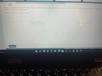 cloudy
esc
It takes 157. kJ/mol to break a nitrogen-oxygen single bond. Calculate the maximum wavelength of light for which a nitrogen-oxygen single bond could be
broken by absorbing a single photon...
Round your answer to 3 significant digits.
nm
Continue
*
$
G
1
X
f5
%
Q
5
A-
4+
&
Ⓒ2022 McGraw Hill LLC. All Rights Reserved. Terms of Use | Privacy Center | Accessibility
90
*
8
19
144
110 DII