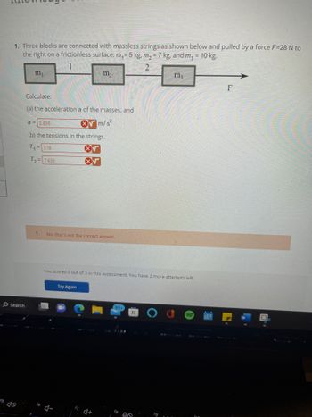 1. Three blocks are connected with massless strings as shown below and pulled by a force F=28 N to
the right on a frictionless surface. m₁= 5 kg, m₂ = 7 kg, and m₂ = 10 kg.
2
Search
is 40
m₁
Calculate:
(a) the acceleration a of the masses, and
m/s²
a=0.636
(b) the tensions in the strings.
T₁ = 3.18
X√
T₂ = 7.636
!
m₂
No, that's not the correct answer.
Try Again
You scored 0 out of 3 in this assessment. You have 2 more attempts left.
17
♫+
99+
fg
m3
en
F