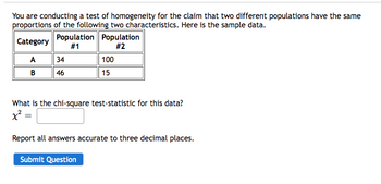 You are conducting a test of homogeneity for the claim that two different populations have the same
proportions of the following two characteristics. Here is the sample data.
Category
A
B
Population Population
#1
#2
34
46
100
15
What is the chi-square test-statistic for this data?
x² =
Report all answers accurate to three decimal places.
Submit Question