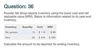 Question: 36
Powder Ski Shop reports inventory using the lower cost and net
realizable value (NRV). Below is information related to its year-end
inventory.
Inventory
Quantity
Cost
NRV
Ski jackets
15 $119
$ 99
Skis
20
$340
$390
Calculate the amount to be reported for ending inventory.