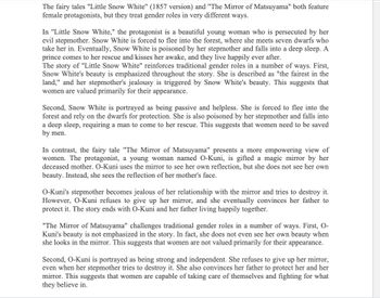 The fairy tales "Little Snow White" (1857 version) and "The Mirror of Matsuyama" both feature
female protagonists, but they treat gender roles in very different ways.
In "Little Snow White," the protagonist is a beautiful young woman who is persecuted by her
evil stepmother. Snow White is forced to flee into the forest, where she meets seven dwarfs who
take her in. Eventually, Snow White is poisoned by her stepmother and falls into a deep sleep. A
prince comes to her rescue and kisses her awake, and they live happily ever after.
The story of "Little Snow White" reinforces traditional gender roles in a number of ways. First,
Snow White's beauty is emphasized throughout the story. She is described as "the fairest in the
land," and her stepmother's jealousy is triggered by Snow White's beauty. This suggests that
women are valued primarily for their appearance.
Second, Snow White is portrayed as being passive and helpless. She is forced to flee into the
forest and rely on the dwarfs for protection. She is also poisoned by her stepmother and falls into
a deep sleep, requiring a man to come to her rescue. This suggests that women need to be saved
by men.
In contrast, the fairy tale "The Mirror of Matsuyama" presents a more empowering view of
women. The protagonist, a young woman named O-Kuni, is gifted a magic mirror by her
deceased mother. O-Kuni uses the mirror to see her own reflection, but she does not see her own
beauty. Instead, she sees the reflection of her mother's face.
O-Kuni's stepmother becomes jealous of her relationship with the mirror and tries to destroy it.
However, O-Kuni refuses to give up her mirror, and she eventually convinces her father to
protect it. The story ends with O-Kuni and her father living happily together.
"The Mirror of Matsuyama" challenges traditional gender roles in a number of ways. First, O-
Kuni's beauty is not emphasized in the story. In fact, she does not even see her own beauty when
she looks in the mirror. This suggests that women are not valued primarily for their appearance.
Second, O-Kuni is portrayed as being strong and independent. She refuses to give up her mirror,
even when her stepmother tries to destroy it. She also convinces her father to protect her and her
mirror. This suggests that women are capable of taking care of themselves and fighting for what
they believe in.