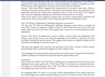 First, it reinforces the idea that women are valued primarily for their appearance. Snow White is
praised for her beauty throughout the story, and her stepmother's jealousy is triggered by Snow
White's beauty. This suggests that women are only valued if they are attractive.
Second, "Little Snow White" suggests that women need to be saved by men. Snow White is
forced to flee into the forest and rely on the dwarfs for protection. She is also poisoned by her
stepmother and falls into a deep sleep, requiring a prince to come to her rescue. This suggests
that women are incapable of taking care of themselves and need men to save them.
These social norms can be dangerous because they can lead to women being objectified and
undervalued. They can also lead to women being disempowered and dependent on men.
How "The Mirror of Matsuyama" challenges dangerous social norms
The fairy tale "The Mirror of Matsuyama" challenges dangerous social norms in a number of
ways. First, it does not emphasize O-Kuni's beauty. In fact, O-Kuni does not even see her own
beauty when she looks in the mirror. This suggests that women are not valued primarily for their
appearance.
Second, "The Mirror of Matsuyama" portrays O-Kuni as being strong and independent. She
refuses to give up her mirror, even when her stepmother tries to destroy it. She also convinces
her father to protect her and her mirror. This suggests that women are capable of taking care of
themselves and fighting for what they believe in.
The story also suggests that women do not need men to save them. O-Kuni is able to protect
herself and her mirror, and she lives happily ever after without a man.
This challenges the social norm that women need to be saved by men. It suggests that women are
capable of taking care of themselves and achieving their goals without men.
Conclusion
Both "Little Snow White" and "The Mirror of Matsuyama" are important stories that can teach us
important lessons about gender roles. "Little Snow White" can be seen as a cautionary tale about
the dangers of traditional gender roles, while "The Mirror of Matsuyama" can be seen as an
encouraging story about the power of women.
By comparing these two stories, we can gain a better understanding of how gender roles have
evolved throughout the centuries and their impact on society. We can also see how fairy tales can
1.11