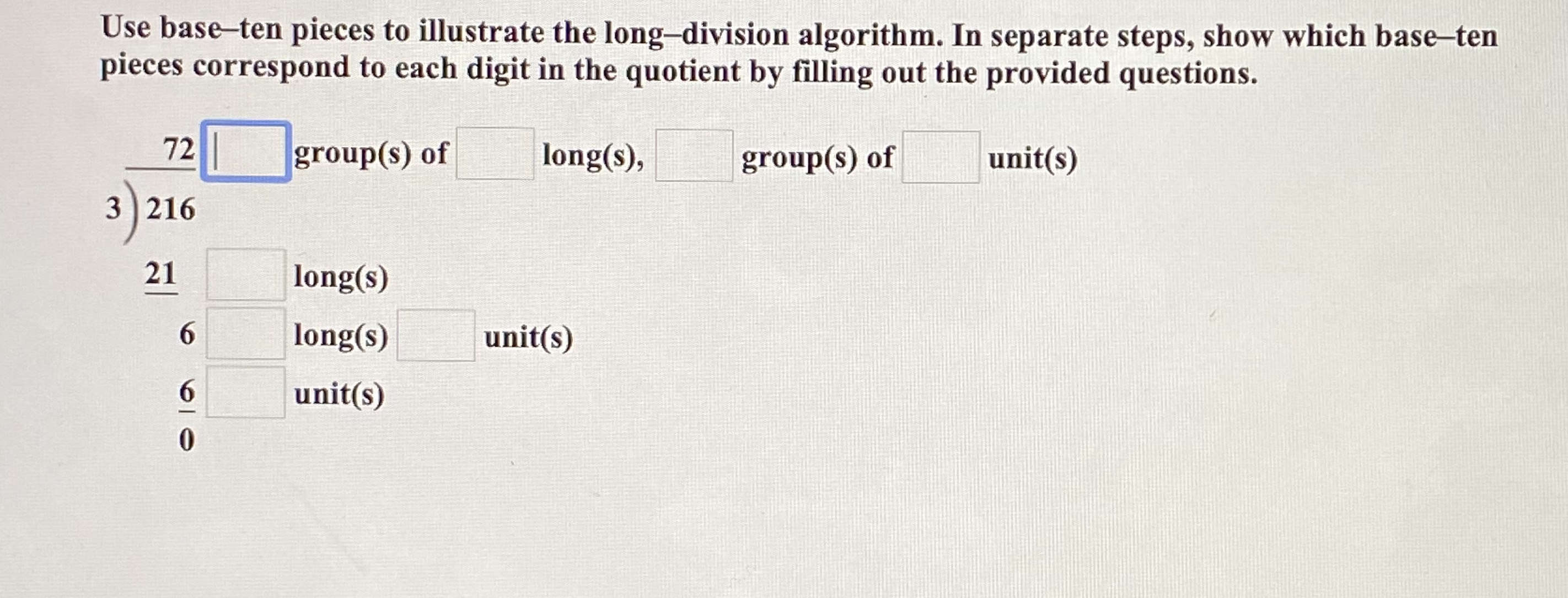 Use base-ten pieces to illustrate the long-division algorithm. In separate steps, show which base-ten
pieces correspond to each digit in the quotient by filling out the provided questions.
72 group(s) of
long(s),
group(s) of
unit(s)
3 216
21
long(s)
6.
long(s)
unit(s)
unit(s)
