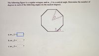 **Educational Website Transcript:**

The following figure is a regular octagon, and \( m \angle 1 \) is a central angle. Determine the number of degrees in each of the following angles (to the nearest degree).

[Diagram Description: The diagram displays a regular octagon, which is an eight-sided polygon. Three angles are marked inside and outside the octagon: \(\angle 1\) is a central angle from the center of the octagon to two adjacent vertices, \(\angle 2\) is an interior angle of the octagon, and \(\angle 3\) is an exterior angle adjacent to \(\angle 2\).]

To solve for the angles:

a. \( m \angle 1 = \)

b. \( m \angle 2 = \)

c. \( m \angle 3 = \)