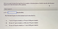 Write an equal decimal having the given number of decimal places. Briefly describe the Decimal
Squares for both decimals in the equation.
Part 1 out of 2
а. 0.7 %3D
(hundredths)
The Decimal Square for this decimal can be described by
OA.
7 out of 10 parts shaded, or 70 out of 100 parts shaded.
OB.
10 out of 7 parts shaded, or 100 out of 70 parts shaded.
OC.
70 out of 10 parts shaded, or 7 out of 100 parts shaded.
