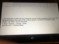 A Enthalpy Change of Reactions X
A classroom.google.com/c/MTQ4OTQ1MTM3MJEZ/a/MZAZNTYINZI1MDUX/details
a albert.io
SIS Student and Parent.
O Albert | Learn by do.
A Classes M My Classes | McGra.
1 Course Information Holt McDougal Onli
Afsa Khan- Annota Savvas Realize G https/www.googl.
3. The production of steel from iron involves the removal of many impurities in the iron ore. The
following equations show some of the purifying reactions. Calculate the enthalpy for each
reaction. Use Table 1 and the data given. (786.181KJ)
a. 3C(s) + Fe,03(s) → 3CO(g) + 2Fe(s)
AH° for CO = -110.53 KJ/mol
%3D
hp
