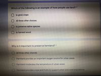 Which of the following is an example of how people use land? *
to grow crops
All three other choices.
to preserve native species
to harvest wood
Why is it important to preserve farmland? *
All three other choices.
Farmland provides an important oxygen source for urban areas.
Farmland moderates the temperature of urban areas.
Farmland provides crops and fruits to support urban and rural populations.
