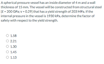 A spherical pressure vessel has an inside diameter of 4 m and a wall
thickness of 15 mm. The vessel will be constructed from structural steel
[E = 200 GPa; v = 0.29] that has a yield strength of 203 MPa. If the
internal pressure in the vessel is 1930 kPa, determine the factor of
safety with respect to the yield strength.
1.58
2.21
O 1.30
1.45
O 1.13