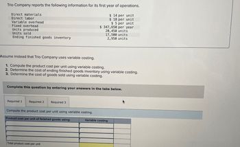 Trio Company reports the following information for its first year of operations.
Direct materials
Direct labor
Variable overhead
Fixed overhead
Units produced
Units sold
Ending finished goods inventory
$ 14 per unit
$ 18 per unit
$ 5 per unit
$ 347,650 per year
20,450 units
17,500 units
2,950 units
Assume instead that Trio Company uses variable costing.
1. Compute the product cost per unit using variable costing.
2. Determine the cost of ending finished goods inventory using variable costing.
3. Determine the cost of goods sold using variable costing.
Complete this question by entering your answers in the tabs below.
Required 1 Required 2
Required 3
Compute the product cost per unit using variable costing.
Product cost per unit of finished goods using:
Variable costing
Total product cost per unit