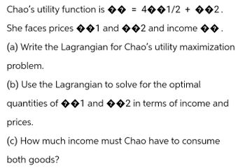 Chao's utility function is ♦ = 4��1/2 + ��2.
She faces prices ��1 and ��2 and income
(a) Write the Lagrangian for Chao's utility maximization
problem.
(b) Use the Lagrangian to solve for the optimal
quantities of �1 and ��2 in terms of income and
prices.
(c) How much income must Chao have to consume
both goods?