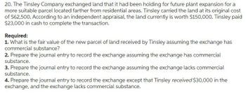 20. The Tinsley Company exchanged land that it had been holding for future plant expansion for a
more suitable parcel located farther from residential areas. Tinsley carried the land at its original cost
of $62,500. According to an independent appraisal, the land currently is worth $150,000. Tinsley paid
$23,000 in cash to complete the transaction.
Required:
1. What is the fair value of the new parcel of land received by Tinsley assuming the exchange has
commercial substance?
2. Prepare the journal entry to record the exchange assuming the exchange has commercial
substance.
3. Prepare the journal entry to record the exchange assuming the exchange lacks commercial
substance.
4. Prepare the journal entry to record the exchange except that Tinsley received $30,000 in the
exchange, and the exchange lacks commercial substance.