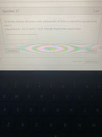 Question 17
5 pts
To find the distance AB across a river, a distance BC of 1010 m is laid off on one side of the
river, It
is found that B = 113.3° andC = 16.5° Find AB. Round to the nearest meter.
* Previous
Next »
Not saved
Submit Quiz
8.
Q
WE R T
U
A
S D F
G H
K
Z X C V B N M
