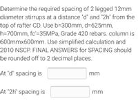 Determine the required spacing of 2 legged 12mm
diameter stirrups at a distance "d" and "2h" from the
top of rafter CD. Use b=300mm, d=625mm,
h=700mm, fc'=35MPA, Grade 420 rebars. column is
600mmx600mm. Use simplified calculation and
2010 NSCP. FINAL ANSWERS for SPACING should
be rounded off to 2 decimal places.
At "d" spacing is
mm
At "2h" spacing is
mm
