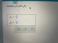 **Title: Evaluating Combinations and Permutations**

**Objective:**  
Learn how to evaluate combinations and permutations using the following examples.

**Problem:**  
Evaluate \( ^{11}C_4 \) and \( ^{12}P_3 \).

**Combinations:**  
\( ^{11}C_4 = \) [Input Box]

**Permutations:**  
\( ^{12}P_3 = \) [Input Box]

**Instructions:**  
1. **Combination Formula:** 
   - \( ^{n}C_r = \frac{n!}{r!(n-r)!} \)
   - Apply this formula to evaluate \( ^{11}C_4 \).

2. **Permutation Formula:**
   - \( ^{n}P_r = \frac{n!}{(n-r)!} \)
   - Apply this formula to evaluate \( ^{12}P_3 \).

3. Enter your answers in the provided input boxes.

Below the boxes, there are three icons: an 'X' for clearing answers, a circular arrow for resetting the problem, and a question mark for help or guidance.

Use these to assist you in solving the problem if necessary.