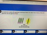 A Meet - obt-vbnu-iea
O X
M Fwd: 79D GoogleClassroom Invit: x
G calculator - Google Search
A customer needs 60 pencils. If he buys them on sale, how many of the 60
pencils can he get for free?
SALE
Buy 4 pencils.
Get the 5th pencil FREE.
12
55
40
15
