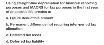 Using straight-line depreciation for financial reporting
purposes and MACRS for tax purposes in the first year
of an asset's life creates a:
a. Future deductible amount
b. Permanent difference not requiring inter-period tax
allocation
c. Deferred tax asset
d. Deferred tax liability