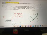 Wednesday, May 12, 2021
4:29 PM
Using the methods from Work - Kinetic energy (not kinematics and not energy conservation), please answer the
following question:
A mass m compresses a spring of constant k by an amount x' as shown in the diagram. The mass is not connected to
the spring, however, and at the equilibrium point, leaves the spring. The mass is on a frictionless track which is
below a loop of radius R, by amount R. In terms of k, R, m, and g, what is the compression of the spring so that the
mass stays on the loop for a complete circle?
the
mass is
not
a ttached
R.
to the
spring
R
m
<し
X;= -x'
to search
DELL
CHOICE
く→
