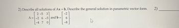 2) Describe all solutions of Ax = b, Describe the general solution in parametric vector form.
-2
2-5 3
-2 6 -5 and b =
6
-4 7 0
-8
A=
2)