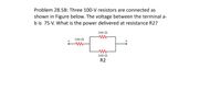 Problem 28.5B: Three 100-V resistors are connected as
shown in Figure below. The voltage between the terminal a-
b is 75 V. What is the power delivered at resistance R2?
100 N
100 N
a
100 N
R2
