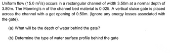 Uniform flow (15.0 m³/s) occurs in a rectangular channel of width 3.50m at a normal depth of
3.80m. The Manning's n of the channel bed material is 0.025. A vertical sluice gate is placed
across the channel with a get opening of 0.50m. (Ignore any energy losses associated with
the gate).
(a) What will be the depth of water behind the gate?
(b) Determine the type of water surface profile behind the gate