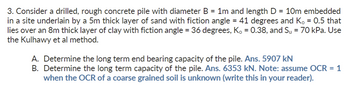 3. Consider a drilled, rough concrete pile with diameter B = 1m and length D = 10m embedded
in a site underlain by a 5m thick layer of sand with fiction angle = 41 degrees and K, = 0.5 that
lies over an 8m thick layer of clay with fiction angle = 36 degrees, K₁ = 0.38, and Su = 70 kPa. Use
the Kulhawy et al method.
A. Determine the long term end bearing capacity of the pile. Ans. 5907 kN
B. Determine the long term capacity of the pile. Ans. 6353 kN. Note: assume OCR = 1
when the OCR of a coarse grained soil is unknown (write this in your reader).