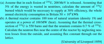 (a) Assume that in each fission of 235U, 200 MeV is released. Assuming that
5% of the energy is wasted in neutrinos, calculate the amount of 235 U
burned which would be necessary to supply at 30% efficiency, the whole
annual electricity consumption in Britain 50 × 10⁹ kWh
(b) A thermal reactor contains 100 tons of natural uranium (density 19) and
operates at a power of 100 MW (heat). Assuming that the thermal cross-
section of 235 U is 550 barns and that the uranium contains 0.7 % of 235 U.
Calculate the neutron flux near the centre of the reactor by neglecting neu-
tron losses from the outside, and assuming flux constant through out the
lattice.
[University of Liverpool 1959]