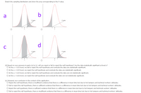 Sketch the sampling distribution and show the area corresponding to the P-value.
a
b
P.value
P-value
-t 0
d
P-value
P-value
-t o
(d) Based on your answers in parts (a) to (c), will you reject or fail to reject the null hypothesis? Are the data statistically significant at level a?
O At the a = 0.05 level, we fail to reject the null hypothesis and conclude the data are statistically significant.
O At the a = 0.05 level, we reject the null hypothesis and conclude the data are statistically significant.
At the a = 0.05 level, we fail to reject the null hypothesis and conclude the data are not statistically significant.
O At the a = 0.05 level, we reject the null hypothesis and conclude the data are not statistically significant.
(e) Interpret your conclusion in the context of the application.
O Reject the null hypothesis, there is insufficient evidence that there is a difference in mean time lost due to hot tempers and technical workers' attitudes.
O Fail to reject the null hypothesis, there is sufficient evidence that there is a difference in mean time lost due to hot tempers and technical workers' attitudes.
O Reject the null hypothesis, there is sufficient evidence that there is a difference in mean time lost due to hot tempers and technical workers' attitudes.
O Fail to reject the null hypothesis, there is insufficient evidence that there is a difference in mean time lost due to hot tempers and technical workers' attitudes.
