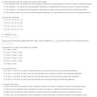 (a) What distribution does the sample test statistic follow? Explain.
O The standard normal. We assume that both population distributions are approximately normal with unknown standard deviations.
O The Student's t. We assume that both population distributions are approximately normal with unknown standard deviations.
The Student's t. We assume that both population distributions are approximately normal with known standard deviations.
O The standard normal. We assume that both population distributions are approximately normal with known standard deviations.
(b) State the hypotheses.
O Ho: H1 = H2i H1: H1 < M2
O Ho: H1 = H2i Hz: H1 # H2
O Ho: H1 # H2i H: H1 = H2
O Ho: H1 = H2i Hz: µ1 > H2
(c) Compute x, - x2.
x1 - x, =
Compute the corresponding sample distribution value. (Test the difference u, - H2: Round your answer to three decimal places.)
(d) Estimate the P-value of the sample test statistic.
O P-value > 0.500
O 0.250 < P-value < 0.500
O 0.100 < P-value < 0.250
O 0.050 < P-value < 0.100
O 0.010 < P-value < 0.050
O P-value < 0.010
(e) Conclude the test.
O At the a = 0.01 level, we reject the null hypothesis and conclude the data are not statistically significant.
O At the a = 0.01 level, we fail to reject the null hypothesis and conclude the data are not statistically significant.
O At the a = 0.01 level, we fail to reject the null hypothesis and conclude the data are statistically significant.
O At the a = 0.01 level, we reject the null hypothesis and conclude the data are statistically significant.
(f) Interpret the results.
O Fail to reject the null hypothesis, there is sufficient evidence that there is a difference between the population means.
Reject the null hypothesis, there is insufficient evidence that there is a difference between the population means.
O Reject the null hypothesis, there is sufficient evidence that there is a difference between the population means.
O Fail to reject the null hypothesis, there is insufficient evidence that there is a difference between the population means.
