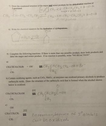 7) Draw the condensed structure of the major and minor products for the dehydration reaction of
2-pentanol.
OH
HO CHO CHCHCHỊCH, THEO
major product
CHO CHCCHCH3 Cha CH-CH2-CH2CH, HO-H
minor product
a)
8) Write the chemical equation for the hydration of cyclopentene.
OH
9) Complete the following reactions. If there is more than one possible product, draw both products and
label the major and minor product. If no reaction is possible, write "NO REACTION".
CH3CHCH₂CH₂Br + OH-
CH3
+H₂O =>
b) Certain oxidizing agents, such as CrO3, MnO4, or enzymes can oxidized primary alcohols to produce
carboxylic acids. Draw the structure of the carboxylic acid that is formed when the alcohol shown
below is oxidized.
CH3CHCH₂CH₂OH
CH3
OH
1
CH3CCH₂CH3
CH3
[0]
11
CH3CHCH₂ CH₂-OH + Br¯
CH3
[0]
=CH₂CHCH₂C-OH
снснас-он
CH3
no reaction, because of 3⁰° alcohols
Can't be oxidized.