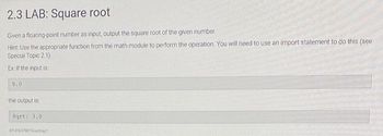 2.3 LAB: Square root
Given a floating point number as input, output the square root of the given number
Hint: Use the appropriate function from the math module to perform the operation. You will need to use an import statement to do this (see
Special Topic 2.1).
Ex: If the input is
9.0
the output is
Sqrt: 3.01
4014162740734