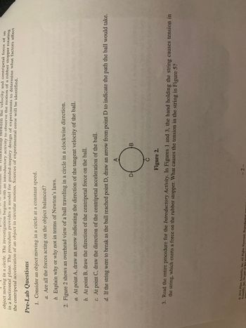 ship between the velocity and centripetal force of an
object moving in a circle. The investigation begins with an introductory activity to observe the motion of a rubber stopper rotating
in a horizontal plane. The procedure provides a model for guided-inquiry design of experiments to determine what factors affect
the centripetal acceleration of an object in circular motion. Sources of experimental error will be identified.
Pre-Lab Questions
1. Consider an object moving in a circle at a constant speed.
a. Are all the forces acting on the object balanced?
b. Explain why or why not in terms of Newton's laws.
2. Figure 2 shows an overhead view of a ball traveling in a circle in a clockwise direction.
a. At point A, draw an arrow indicating the direction of the tangent velocity of the ball.
b. At point B, draw the direction of the centripetal force on the ball.
c. At point C, draw the direction of the centripetal acceleration of the ball.
d. If the string were to break as the ball reached point D, draw an arrow from point D to indicate the path the ball would take.
A
D
2016 All
Scientific, Inc. No part of this mights Reserved. Reproduction
с
Figure 2.
3. Read the entire procedure for the Introductory Activity. In Figures 1 and 3, the hand holding the string causes tension in
the string, which exerts a force on the rubber stopper. What causes the tension in the string in Figure 5?
B
-2-