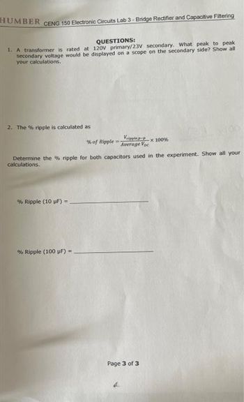 HUMBER
CENG 150 Electronic Circuits Lab 3- Bridge Rectifier and Capacitive Filtering
QUESTIONS:
1. A transformer is rated at 120V primary/23V secondary. What peak to peak
secondary voltage would be displayed on a scope on the secondary side? Show all
your calculations.
2. The % ripple is calculated as
% of Ripple --
Vipep
Average Voc
x 100%
Determine the % ripple for both capacitors used in the experiment. Show all your
calculations.
% Ripple (10 uF) =
% Ripple (100 µF) -
Page 3 of 3