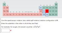 1A
BA
Не
7A
2A
ЗА
4A
5A
6A
Li Be
B
CNO F
Ne
Na Mg
3B
Al Si
sC Ar
4B
58
68
7B
- 8B -
18
28
K Ca Sc Ti
V Cr Mn Fe Co Ni Cu Zn Ga Ge As Se Br Kr
Give the spectroscopic notation (also called spdf notation) electron configuration of P.
Enter the subshells in the order in which they are filled.
For example, for oxygen, the answer would be: 1s 2s 2p*.
