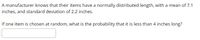 A manufacturer knows that their items have a normally distributed length, with a mean of 7.1
inches, and standard deviation of 2.2 inches.
If one item is chosen at random, what is the probability that it is less than 4 inches long?
