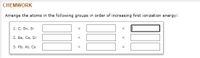CHEMWORK
Arrange the atoms in the following groups in order of increasing first ionization energy:
1. C, Sn, Si
2. Ba, Ca, Sr
3. Pb, At, Cs

