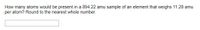How many atoms would be present in a 894.22 amu sample of an element that weighs 11.28 amu
per atom? Round to the nearest whole number.
