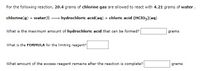 For the following reaction, 20.4 grams of chlorine gas are allowed to react with 4.21 grams of water .
chlorine(g) + water(1)
hydrochloric acid(aq) + chloric acid (HCIO3)(aq)
What is the maximum amount of hydrochloric acid that can be formed?
grams
What is the FORMULA for the limiting reagent?
What amount of the excess reagent remains after the reaction is complete?
grams
