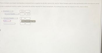 Travis Company purchased merchandise on account from a supplier for $9,400, terms 2/10, net 30. Travis Company paid for the merchandise within the discount period.
Under a perpetual inventory system, journalize the entries required for these transactions. If an amount box does not require an entry, leave it blank.
a. Inventory
Accounts Payable
b. Accounts Payable
Cash
9,212
9,212
Alpha-numeric input field