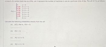 A branch of a certain bank has six ATMs. Let X represent the number of machines in use at a particular time of day. The cdf of X is as follows:
F(X) =
(b)
Calculate the following probabilities directly from the cdf:
(a) p(2), that is, P(X = 2)
(c)
0
x < 0
0.04
0 ≤ x < 1
0.24 1<x<2
0.33 2≤x<3
0.60
3<x<4
0.87
0.99
1
(d)
4 ≤ x<5
5≤x <6
6 ≤x
P(X > 3)
P(2 ≤x≤5)
P(2 < X <5)