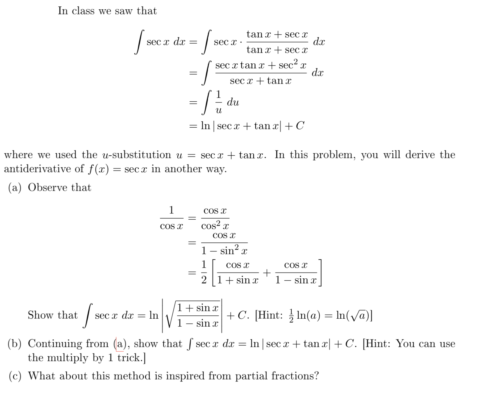 In class we saw that
tan x + sec x
dx
tan x + sec x
SEC x dx
sec x ·
sec x tan x + sec2 x
dx
sec x + tan x
du
и
In sec x + tan x + C
where we used the u-substitution u = sec x + tan x. In this problem, you will derive the
antiderivative of f(x)
= sec x in another way.
(a) Observe that
COS x
COS x
cos? x
COS x
1– sin? x
COS x
COs x
2 |1+ sin x
1– sin x
1+ sin x
Show that
SEC x dx
In
+ C. [Hint: In(a) = ln(Va)]
1– sin x
(b) Continuing from (a), show that f sec x dx = ln | sec x + tan x| + C. [Hint: You can use
the multiply by 1 trick.]
(c) What about this method is inspired from partial fractions?
