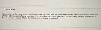 QUESTION 14
You are interested in investigating the efficacy of a new pain medication and design an experiment measuring pain levels before and
after the administration of a new medication. You recruit 9 people to participate in your study and bring the same 9 participants in
for two separate sessions. What is the N (total number of pairs) for this data?