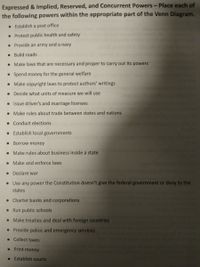 Expressed & Implied, Reserved, and Concurrent Powers - Place each of
the following powers within the appropriate part of the Venn Diagram.
• Establish a post office
• Protect public health and safety
• Provide an army and a navy
• Build roads
• Make laws that are necessary and proper to carry out its powers
• Spend money for the general welfare
• Make copyright laws to protect authors' writings
• Decide what units of measure we will use
• Issue driver's and marriage licenses
• Make rules about trade between states and nations
• Conduct elections
• Establish local governments
• Borrow money
• Make rules about business inside a state
• Make and enforce laws
Declare war
• Use any power the Constitution doesn't give the federal government or deny to the
states
• Charter banks and corporations
• Run public schools
• Make treaties and deal with foreign countries
• Provide police and emergency services
• Collect taxes
• Print money
• Establish courts
