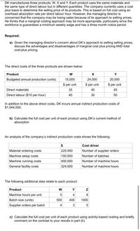 DK manufactures three products, W, X and Y. Each product uses the same materials and
the same type of direct labour but in different quantities. The company currently uses a cost
plus basis to determine the selling price of its products. This is based on full cost using an
overhead absorption rate per direct labour hour. However, the managing director is
concerned that the company may be losing sales because of its approach to setting prices.
He thinks that a marginal costing approach may be more appropriate, particularly since the
workforce is guaranteed a minimum weekly wage and has a three month notice period.
Required:
a) Given the managing director's concern about DK's approach to setting selling prices,
discuss the advantages and disadvantages of marginal cost plus pricing AND total
cost-plus pricing.
The direct costs of the three products are shown below:
Product
W
Y
Budgeted annual production (units)
15,000
24,000
20,000
$ per unit
$ per unit
$ per unit
Direct materials
35
40
45
Direct labour ($10 per hour)
40
30
50
In addition to the above direct costs, DK incurs annual indirect production costs of
$1,044,000.
b) Calculate the full cost per unit of each product using DK's current method of
absorption
An analysis of the company's indirect production costs shows the following:
Cost driver
Material ordering costs
220,000
Number of supplier orders
Machine setup costs
100,000
Number of batches
400,000
324,000
Machine running costs
Number of machine hours
General facility costs
Number of machine hours
The following additional data relate to each product:
Product
W
Y
Machine hours per unit
4
Batch size (units)
500
400
1000
Supplier orders per batch
4
c) Calculate the full cost per unit of each product using activity-based costing and briefly
comment on the contrast to your results in part (b).
N O
3.
