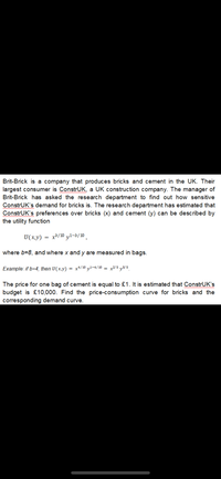 Brit-Brick is a company that produces bricks and cement in the UK. Their
largest consumer is ConstrUK, a UK construction company. The manager of
Brit-Brick has asked the research department to find out how sensitive
ConstrUK's demand for bricks is. The research department has estimated that
ConstrUK's preferences over bricks (x) and cement (y) can be described by
the utility function
wwwww
U(x,y)
xb/10 y1-b/10 ,
where b=8, and where x and y are measured in bags.
Example: if b=4, then U(x,y)
x*/10 yl-4/10 = x²/5 y3/5.
%3D
The price for one bag of cement is equal to £1. It is estimated that ConstrUK's
budget is £10,000. Find the price-consumption curve for bricks and the
corresponding demand curve.
