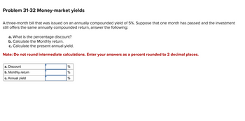 Problem 31-32 Money-market yields
A three-month bill that was issued on an annually compounded yield of 5%. Suppose that one month has passed and the investment
still offers the same annually compounded return, answer the following:
a. What is the percentage discount?
b. Calculate the Monthly return.
c. Calculate the present annual yield.
Note: Do not round intermediate calculations. Enter your answers as a percent rounded to 2 decimal places.
a. Discount
b. Monthly return
c. Annual yield
%
%