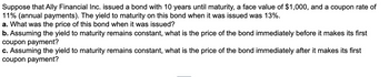 Suppose that Ally Financial Inc. issued a bond with 10 years until maturity, a face value of $1,000, and a coupon rate of
11% (annual payments). The yield to maturity on this bond when it was issued was 13%.
a. What was the price of this bond when it was issued?
b. Assuming the yield to maturity remains constant, what is the price of the bond immediately before it makes its first
coupon payment?
c. Assuming the yield to maturity remains constant, what is the price of the bond immediately after it makes its first
coupon payment?