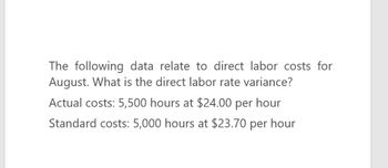 The following data relate to direct labor costs for
August. What is the direct labor rate variance?
Actual costs: 5,500 hours at $24.00 per hour
Standard costs: 5,000 hours at $23.70 per hour