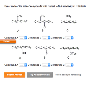 Order each of the sets of compounds with respect to SN2 reactivity (1 = fastest).
CH3
CH3CHCH₂F
A
Compound A
Visited
CH3CH₂CHCH3
I
OH
Compound A
A
Submit Answer
CH3
CH3CHCHCH3
CI
Compound B
B
Compound B
B
CH3
I
CH3CHCH₂CI
CH3CH₂CHCH3 CH3CH₂CHCH3
Br
OTos
Try Another Version
Compound C
с
Compound C
с
8 item attempts remaining