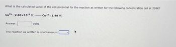 What is the calculated value of the cell potential for the reaction as written for the following concentration cell at 298K?
Cu2+ (2.80x10-5 M) Cu2+ (1.49 M)
-
Answer:
volts
The reaction as written is spontaneous: